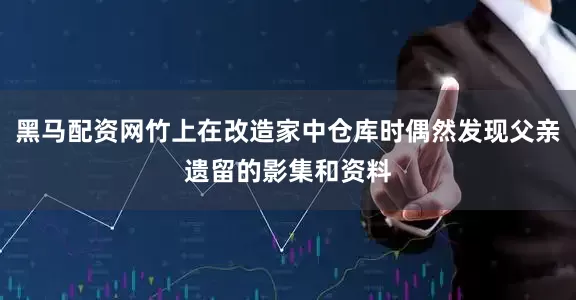 黑马配资网竹上在改造家中仓库时偶然发现父亲遗留的影集和资料