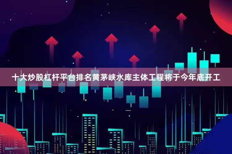 十大炒股杠杆平台排名黄茅峡水库主体工程将于今年底开工