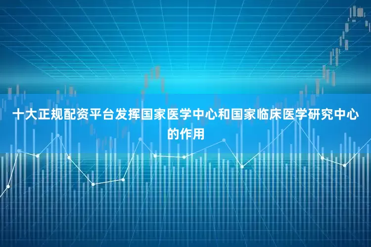 十大正规配资平台发挥国家医学中心和国家临床医学研究中心的作用