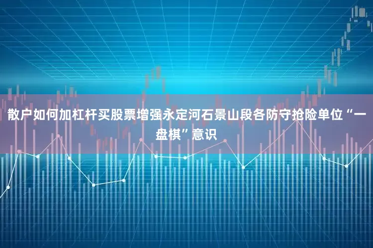 散户如何加杠杆买股票增强永定河石景山段各防守抢险单位“一盘棋”意识