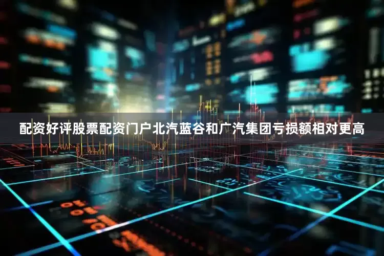 配资好评股票配资门户北汽蓝谷和广汽集团亏损额相对更高