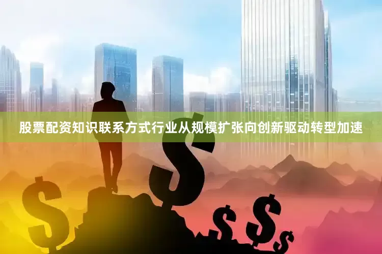 股票配资知识联系方式行业从规模扩张向创新驱动转型加速