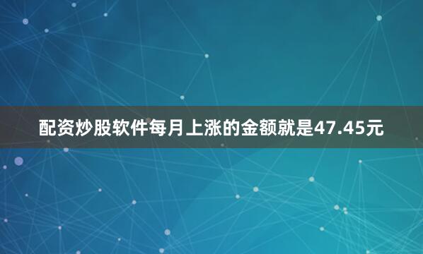 配资炒股软件每月上涨的金额就是47.45元