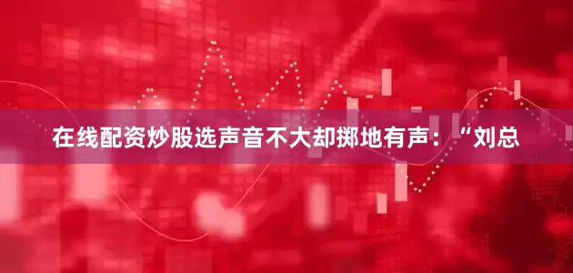 在线配资炒股选声音不大却掷地有声：“刘总