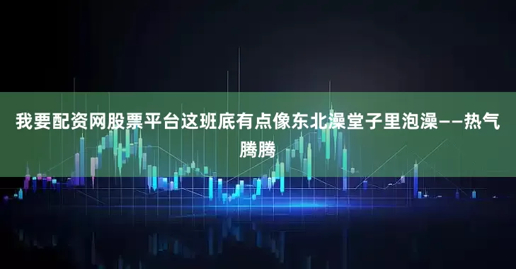 我要配资网股票平台这班底有点像东北澡堂子里泡澡——热气腾腾