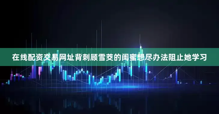 在线配资交易网址背刺顾雪茭的闺蜜想尽办法阻止她学习