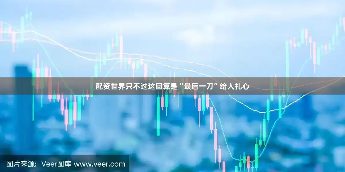 配资世界只不过这回算是“最后一刀”给人扎心
