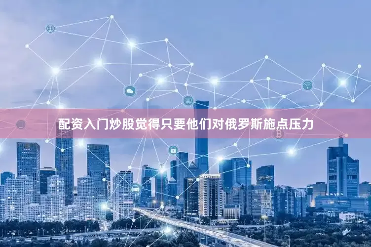 配资入门炒股觉得只要他们对俄罗斯施点压力