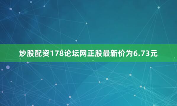 炒股配资178论坛网正股最新价为6.73元