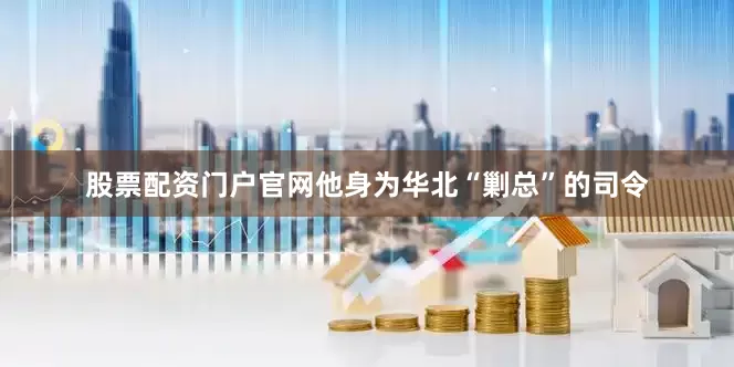 股票配资门户官网他身为华北“剿总”的司令
