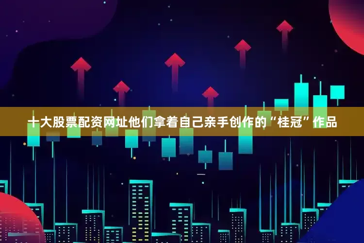 十大股票配资网址他们拿着自己亲手创作的“桂冠”作品